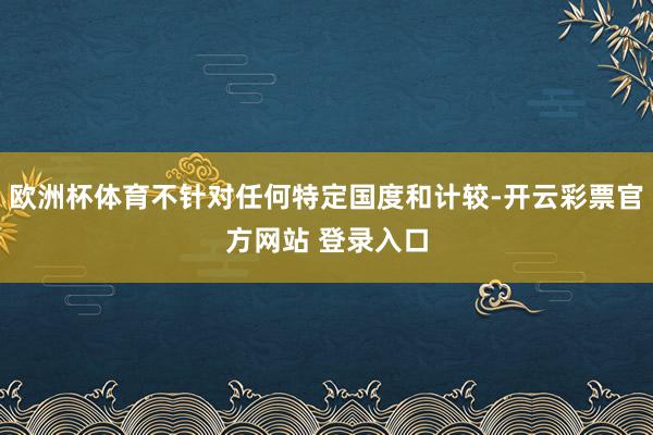 欧洲杯体育不针对任何特定国度和计较-开云彩票官方网站 登录入口