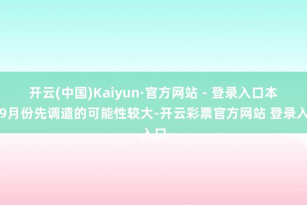 开云(中国)Kaiyun·官方网站 - 登录入口本年9月份先调遣的可能性较大-开云彩票官方网站 登录入口