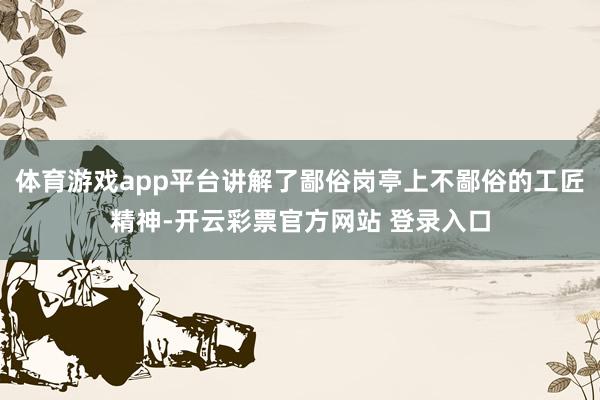 体育游戏app平台讲解了鄙俗岗亭上不鄙俗的工匠精神-开云彩票官方网站 登录入口