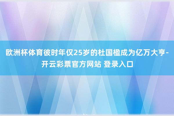 欧洲杯体育彼时年仅25岁的杜国楹成为亿万大亨-开云彩票官方网站 登录入口