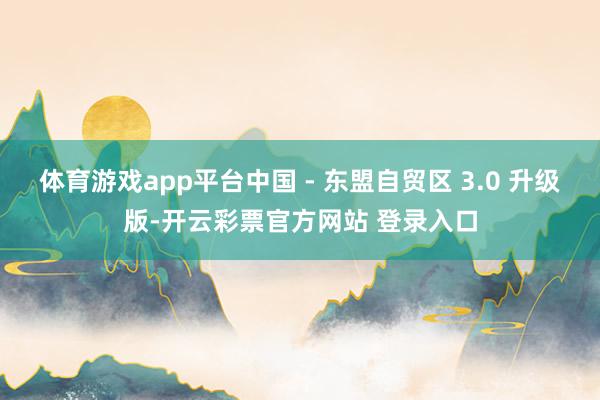 体育游戏app平台中国 - 东盟自贸区 3.0 升级版-开云彩票官方网站 登录入口