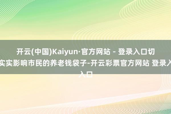 开云(中国)Kaiyun·官方网站 - 登录入口切切实实影响市民的养老钱袋子-开云彩票官方网站 登录入口