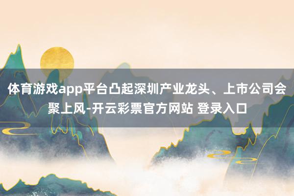 体育游戏app平台凸起深圳产业龙头、上市公司会聚上风-开云彩票官方网站 登录入口