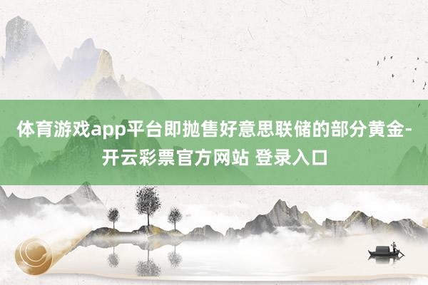 体育游戏app平台即抛售好意思联储的部分黄金-开云彩票官方网站 登录入口