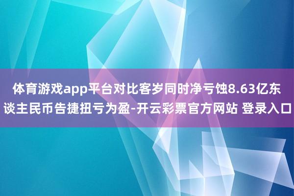 体育游戏app平台对比客岁同时净亏蚀8.63亿东谈主民币告捷扭亏为盈-开云彩票官方网站 登录入口