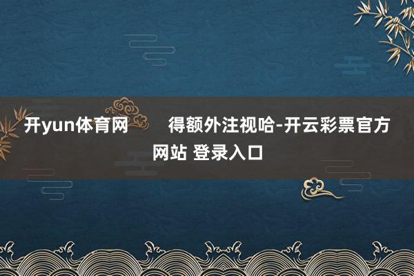 开yun体育网        得额外注视哈-开云彩票官方网站 登录入口