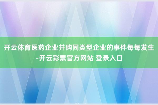 开云体育　　医药企业并购同类型企业的事件每每发生-开云彩票官方网站 登录入口