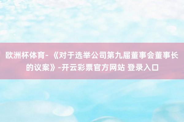 欧洲杯体育- 《对于选举公司第九届董事会董事长的议案》-开云彩票官方网站 登录入口
