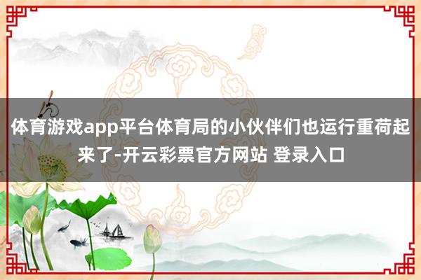 体育游戏app平台体育局的小伙伴们也运行重荷起来了-开云彩票官方网站 登录入口