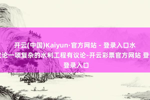 开云(中国)Kaiyun·官方网站 - 登录入口水利部议论一项复杂的水利工程有议论-开云彩票官方网站 登录入口