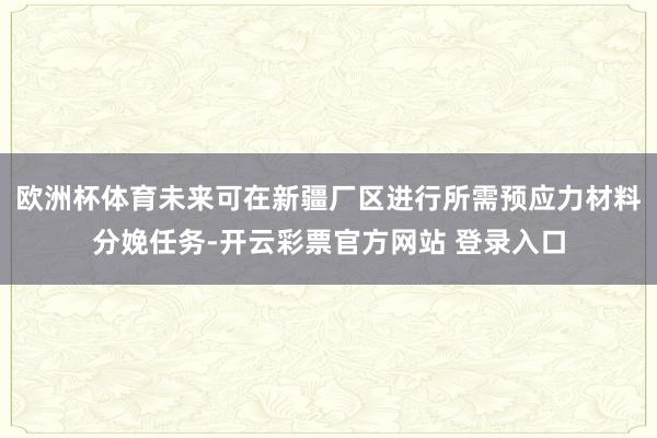 欧洲杯体育未来可在新疆厂区进行所需预应力材料分娩任务-开云彩票官方网站 登录入口