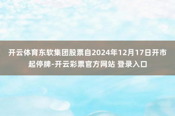 开云体育东软集团股票自2024年12月17日开市起停牌-开云彩票官方网站 登录入口