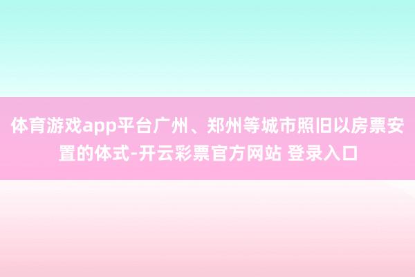 体育游戏app平台广州、郑州等城市照旧以房票安置的体式-开云彩票官方网站 登录入口