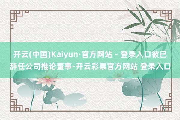 开云(中国)Kaiyun·官方网站 - 登录入口彼已辞任公司推论董事-开云彩票官方网站 登录入口