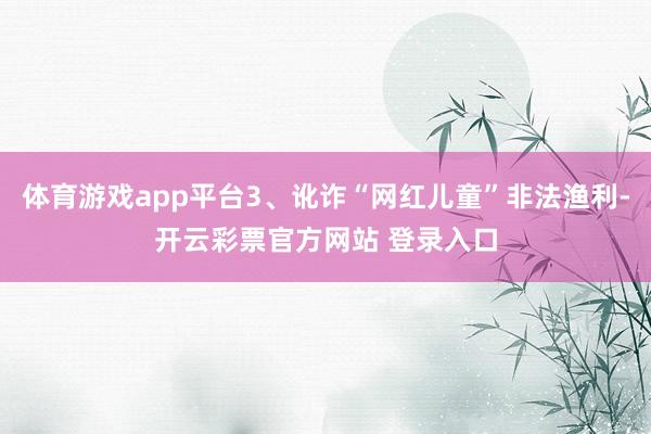 体育游戏app平台3、讹诈“网红儿童”非法渔利-开云彩票官方网站 登录入口