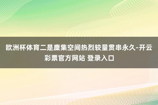 欧洲杯体育二是麇集空间热烈较量贯串永久-开云彩票官方网站 登录入口