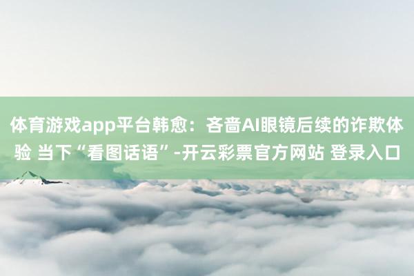 体育游戏app平台韩愈：吝啬AI眼镜后续的诈欺体验 当下“看图话语”-开云彩票官方网站 登录入口