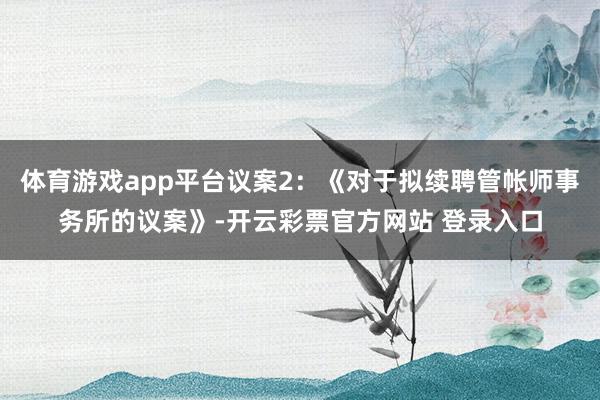 体育游戏app平台议案2：《对于拟续聘管帐师事务所的议案》-开云彩票官方网站 登录入口