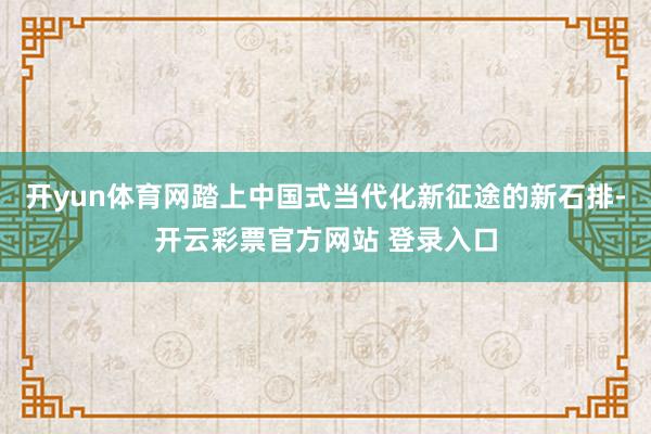开yun体育网踏上中国式当代化新征途的新石排-开云彩票官方网站 登录入口