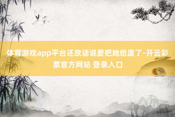 体育游戏app平台还放话说要把她给废了-开云彩票官方网站 登录入口