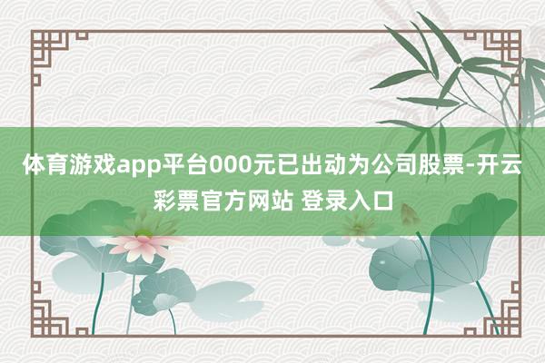体育游戏app平台000元已出动为公司股票-开云彩票官方网站 登录入口