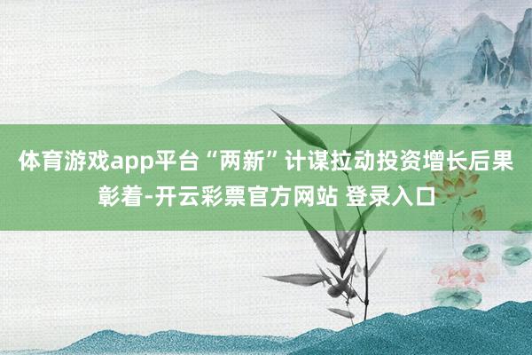 体育游戏app平台“两新”计谋拉动投资增长后果彰着-开云彩票官方网站 登录入口