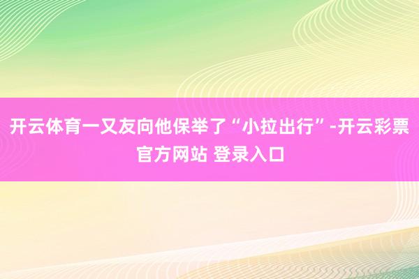 开云体育一又友向他保举了“小拉出行”-开云彩票官方网站 登录入口