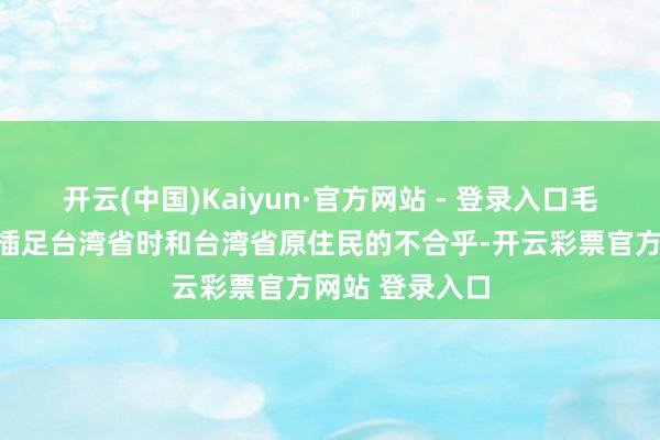 开云(中国)Kaiyun·官方网站 - 登录入口毛糙克服了刚刚插足台湾省时和台湾省原住民的不合乎-开云彩票官方网站 登录入口