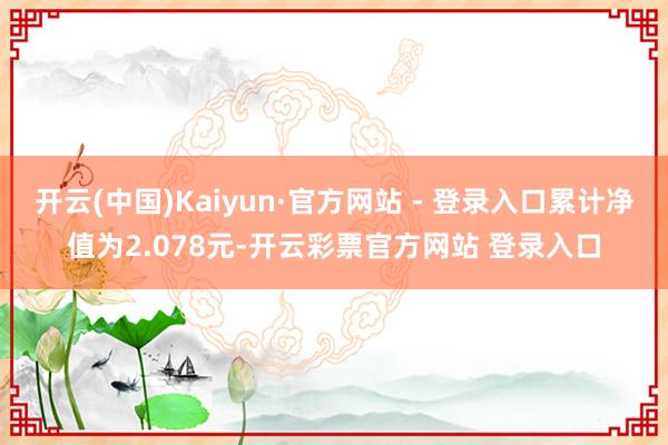 开云(中国)Kaiyun·官方网站 - 登录入口累计净值为2.078元-开云彩票官方网站 登录入口