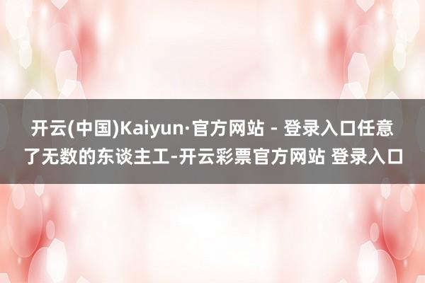 开云(中国)Kaiyun·官方网站 - 登录入口任意了无数的东谈主工-开云彩票官方网站 登录入口