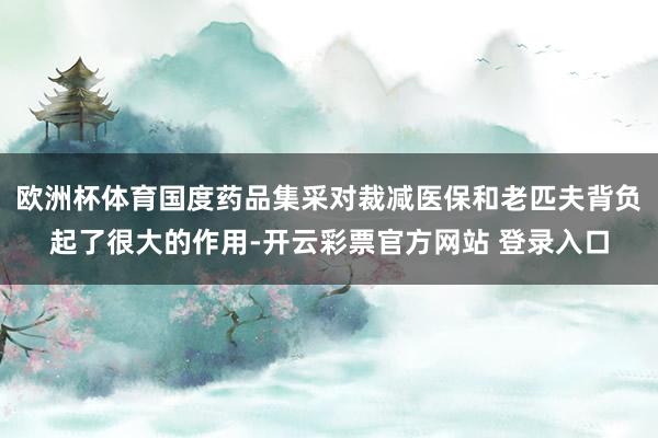 欧洲杯体育国度药品集采对裁减医保和老匹夫背负起了很大的作用-开云彩票官方网站 登录入口