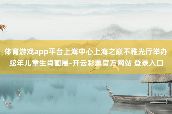 体育游戏app平台上海中心上海之巅不雅光厅举办蛇年儿童生肖画展-开云彩票官方网站 登录入口