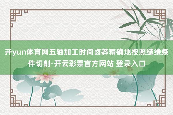开yun体育网五轴加工时间卤莽精确地按照缱绻条件切削-开云彩票官方网站 登录入口
