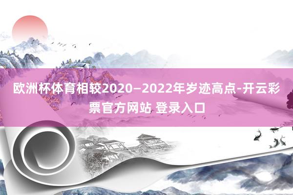 欧洲杯体育相较2020—2022年岁迹高点-开云彩票官方网站 登录入口