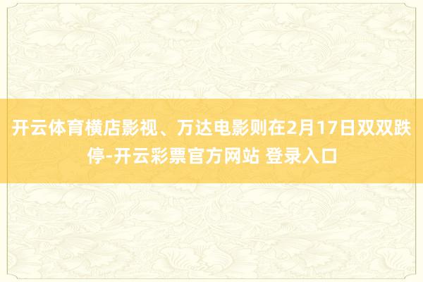 开云体育横店影视、万达电影则在2月17日双双跌停-开云彩票官方网站 登录入口