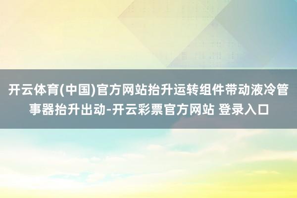开云体育(中国)官方网站抬升运转组件带动液冷管事器抬升出动-开云彩票官方网站 登录入口